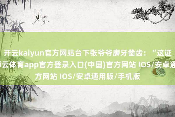 开云kaiyun官方网站台下张爷爷磨牙凿齿：“这证纸皱巴巴-kai云体育app官方登录入口(中国)官方网站 IOS/安卓通用版/手机版