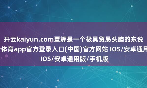 开云kaiyun.com覃辉是一个极具贸易头脑的东说念主-kai云体育app官方登录入口(中国)官方网站 IOS/安卓通用版/手机版
