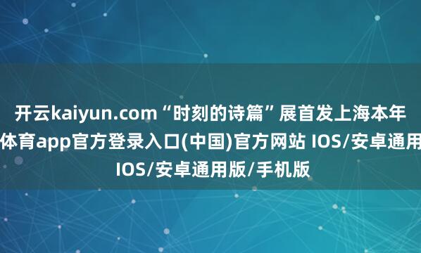 开云kaiyun.com“时刻的诗篇”展首发上海本年3月-kai云体育app官方登录入口(中国)官方网站 IOS/安卓通用版/手机版