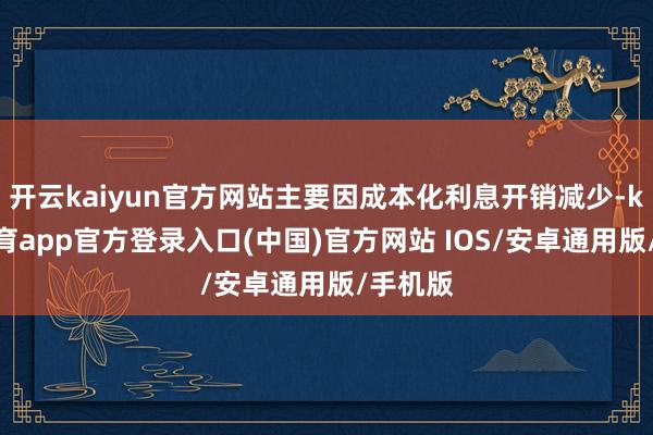 开云kaiyun官方网站主要因成本化利息开销减少-kai云体育app官方登录入口(中国)官方网站 IOS/安卓通用版/手机版