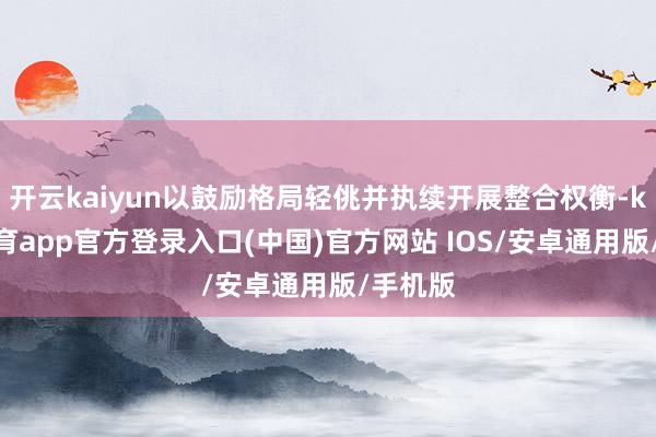 开云kaiyun以鼓励格局轻佻并执续开展整合权衡-kai云体育app官方登录入口(中国)官方网站 IOS/安卓通用版/手机版