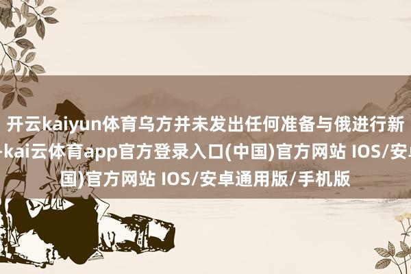 开云kaiyun体育乌方并未发出任何准备与俄进行新一轮接头的信号-kai云体育app官方登录入口(中国)官方网站 IOS/安卓通用版/手机版