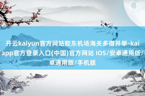 开云kaiyun官方网站胶东机场海关多措并举-kai云体育app官方登录入口(中国)官方网站 IOS/安卓通用版/手机版