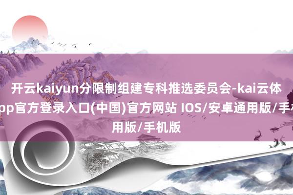 开云kaiyun分限制组建专科推选委员会-kai云体育app官方登录入口(中国)官方网站 IOS/安卓通用版/手机版
