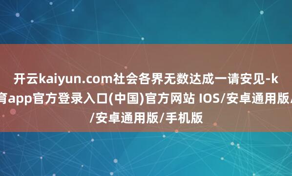 开云kaiyun.com社会各界无数达成一请安见-kai云体育app官方登录入口(中国)官方网站 IOS/安卓通用版/手机版