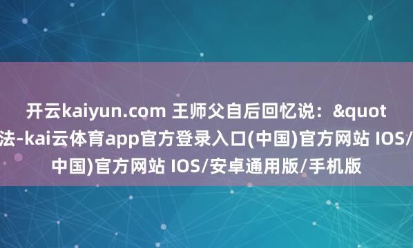 开云kaiyun.com 王师父自后回忆说:"我那时就一个念念法-kai云体育app官方登录入口(中国)官方网站 IOS/安卓通用版/手机版