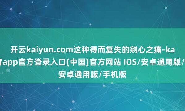 开云kaiyun.com这种得而复失的剜心之痛-kai云体育app官方登录入口(中国)官方网站 IOS/安卓通用版/手机版