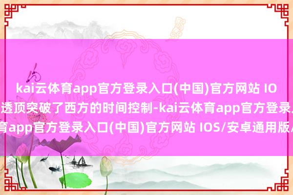 kai云体育app官方登录入口(中国)官方网站 IOS/安卓通用版/手机版它透顶突破了西方的时间控制-kai云体育app官方登录入口(中国)官方网站 IOS/安卓通用版/手机版