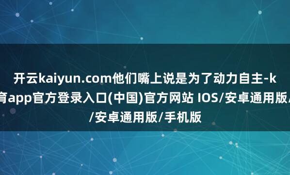 开云kaiyun.com他们嘴上说是为了动力自主-kai云体育app官方登录入口(中国)官方网站 IOS/安卓通用版/手机版