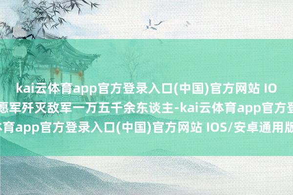 kai云体育app官方登录入口(中国)官方网站 IOS/安卓通用版/手机版志愿军歼灭敌军一万五千余东谈主-kai云体育app官方登录入口(中国)官方网站 IOS/安卓通用版/手机版