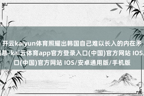 开云kaiyun体育照耀出韩国自己难以长入的内在矛盾:对国度主权的渴慕-kai云体育app官方登录入口(中国)官方网站 IOS/安卓通用版/手机版