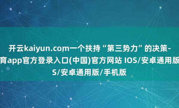 开云kaiyun.com一个扶持“第三势力”的决策-kai云体育app官方登录入口(中国)官方网站 IOS/安卓通用版/手机版