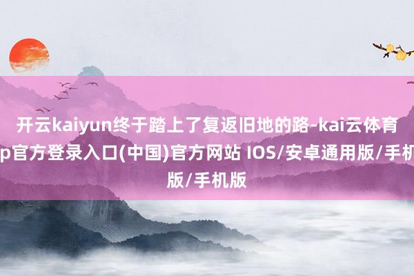 开云kaiyun终于踏上了复返旧地的路-kai云体育app官方登录入口(中国)官方网站 IOS/安卓通用版/手机版