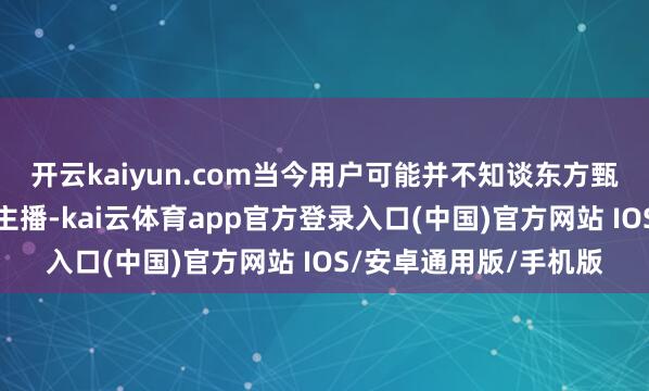 开云kaiyun.com当今用户可能并不知谈东方甄选还有哪些着名的大主播-kai云体育app官方登录入口(中国)官方网站 IOS/安卓通用版/手机版