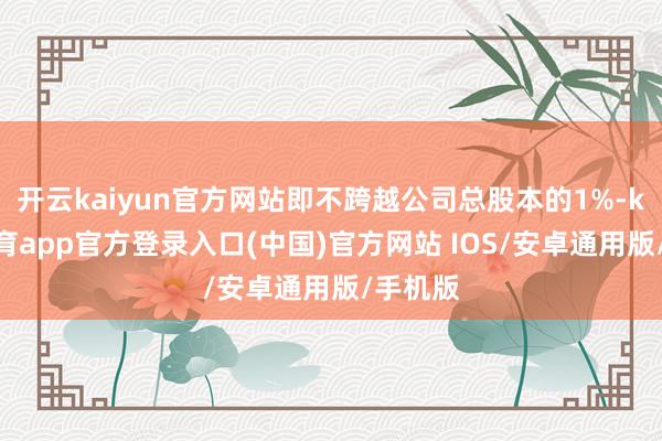 开云kaiyun官方网站即不跨越公司总股本的1%-kai云体育app官方登录入口(中国)官方网站 IOS/安卓通用版/手机版