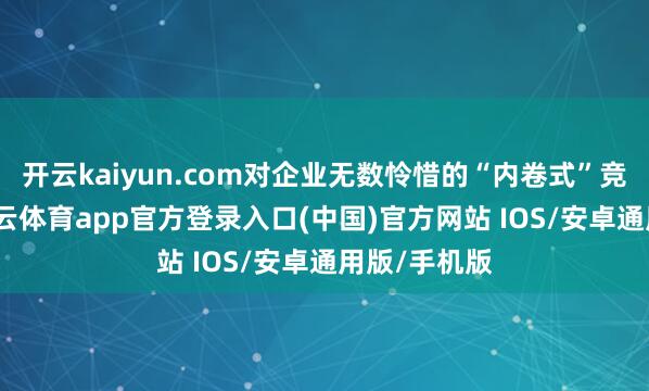 开云kaiyun.com对企业无数怜惜的“内卷式”竞争问题-kai云体育app官方登录入口(中国)官方网站 IOS/安卓通用版/手机版