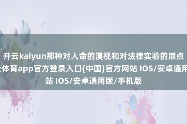 开云kaiyun那种对人命的漠视和对法律实验的顶点立场-kai云体育app官方登录入口(中国)官方网站 IOS/安卓通用版/手机版