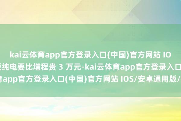 kai云体育app官方登录入口(中国)官方网站 IOS/安卓通用版/手机版纯电要比增程贵 3 万元-kai云体育app官方登录入口(中国)官方网站 IOS/安卓通用版/手机版