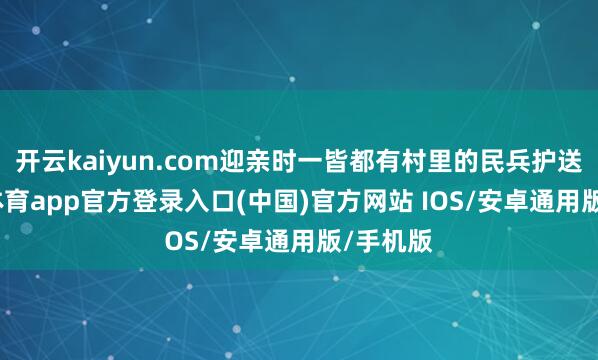 开云kaiyun.com迎亲时一皆都有村里的民兵护送-kai云体育app官方登录入口(中国)官方网站 IOS/安卓通用版/手机版