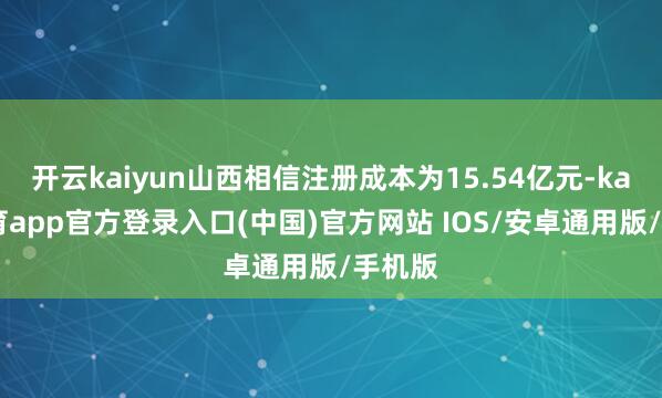 开云kaiyun山西相信注册成本为15.54亿元-kai云体育app官方登录入口(中国)官方网站 IOS/安卓通用版/手机版