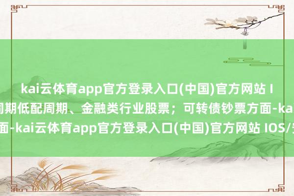 kai云体育app官方登录入口(中国)官方网站 IOS/安卓通用版/手机版同期低配周期、金融类行业股票；可转债钞票方面-kai云体育app官方登录入口(中国)官方网站 IOS/安卓通用版/手机版