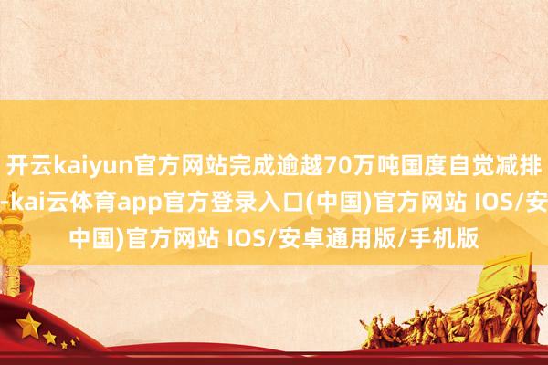 开云kaiyun官方网站完成逾越70万吨国度自觉减排量（CCER）来回-kai云体育app官方登录入口(中国)官方网站 IOS/安卓通用版/手机版
