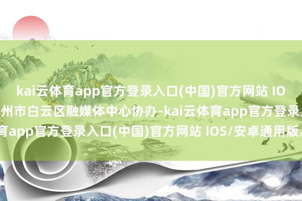 kai云体育app官方登录入口(中国)官方网站 IOS/安卓通用版/手机版广州市白云区融媒体中心协办-kai云体育app官方登录入口(中国)官方网站 IOS/安卓通用版/手机版