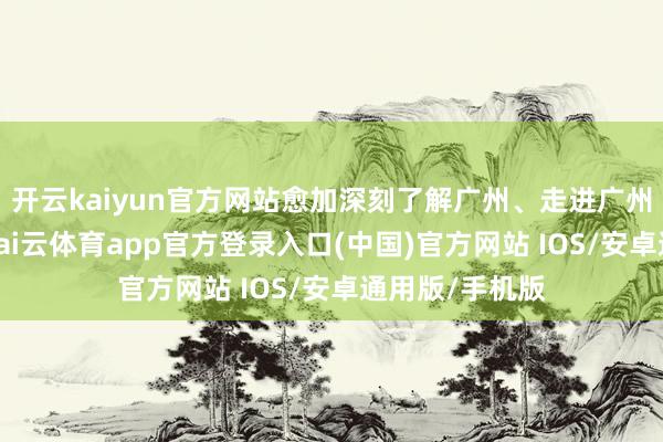 开云kaiyun官方网站愈加深刻了解广州、走进广州、扎根广州-kai云体育app官方登录入口(中国)官方网站 IOS/安卓通用版/手机版