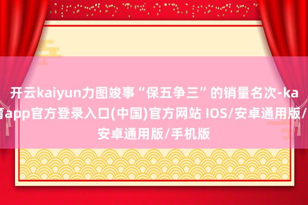 开云kaiyun力图竣事“保五争三”的销量名次-kai云体育app官方登录入口(中国)官方网站 IOS/安卓通用版/手机版