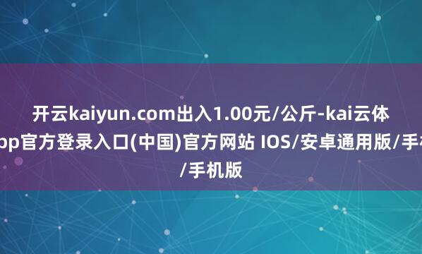 开云kaiyun.com出入1.00元/公斤-kai云体育app官方登录入口(中国)官方网站 IOS/安卓通用版/手机版