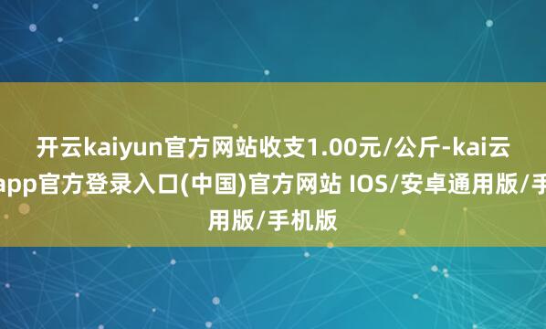 开云kaiyun官方网站收支1.00元/公斤-kai云体育app官方登录入口(中国)官方网站 IOS/安卓通用版/手机版
