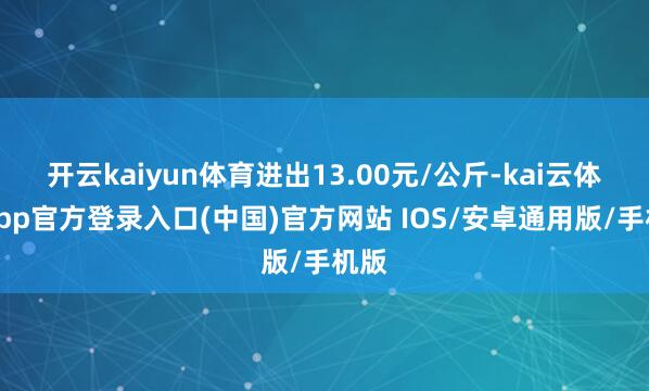 开云kaiyun体育进出13.00元/公斤-kai云体育app官方登录入口(中国)官方网站 IOS/安卓通用版/手机版