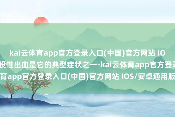 kai云体育app官方登录入口(中国)官方网站 IOS/安卓通用版/手机版战役性出血是它的典型症状之一-kai云体育app官方登录入口(中国)官方网站 IOS/安卓通用版/手机版