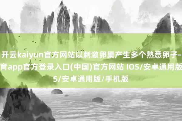 开云kaiyun官方网站以刺激卵巢产生多个熟悉卵子-kai云体育app官方登录入口(中国)官方网站 IOS/安卓通用版/手机版