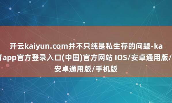开云kaiyun.com并不只纯是私生存的问题-kai云体育app官方登录入口(中国)官方网站 IOS/安卓通用版/手机版