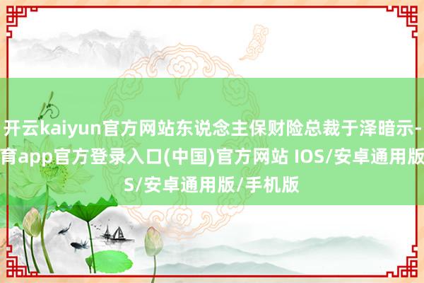 开云kaiyun官方网站东说念主保财险总裁于泽暗示-kai云体育app官方登录入口(中国)官方网站 IOS/安卓通用版/手机版
