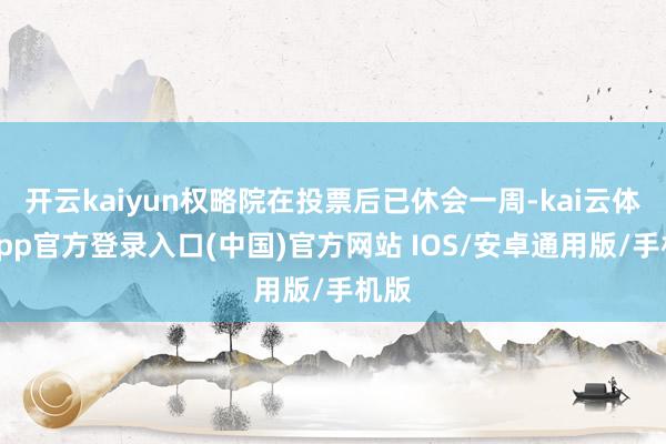 开云kaiyun权略院在投票后已休会一周-kai云体育app官方登录入口(中国)官方网站 IOS/安卓通用版/手机版