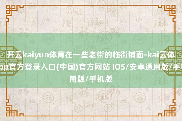 开云kaiyun体育在一些老街的临街铺面-kai云体育app官方登录入口(中国)官方网站 IOS/安卓通用版/手机版