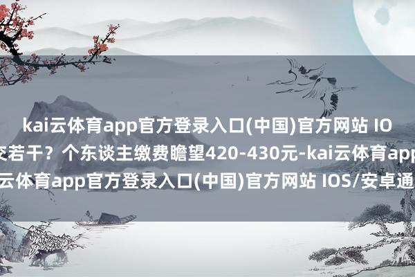 kai云体育app官方登录入口(中国)官方网站 IOS/安卓通用版/手机版交若干?个东谈主缴费瞻望420-430元-kai云体育app官方登录入口(中国)官方网站 IOS/安卓通用版/手机版