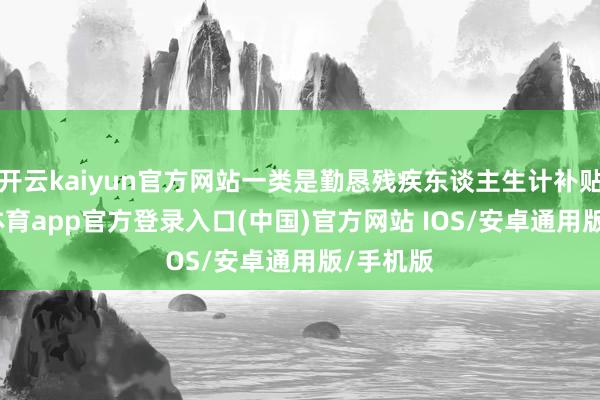 开云kaiyun官方网站一类是勤恳残疾东谈主生计补贴-kai云体育app官方登录入口(中国)官方网站 IOS/安卓通用版/手机版