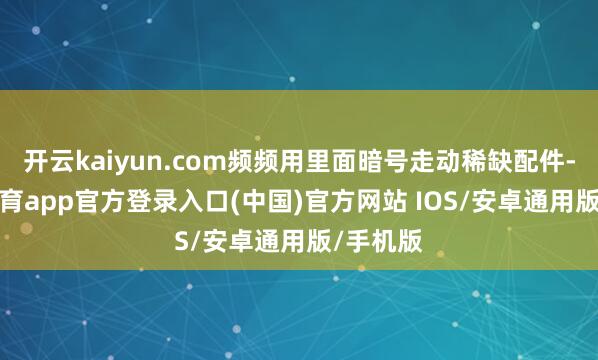 开云kaiyun.com频频用里面暗号走动稀缺配件-kai云体育app官方登录入口(中国)官方网站 IOS/安卓通用版/手机版