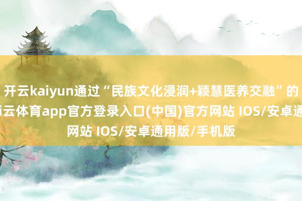 开云kaiyun通过“民族文化浸润+颖慧医养交融”的立异形状-kai云体育app官方登录入口(中国)官方网站 IOS/安卓通用版/手机版