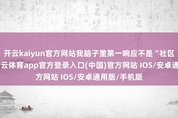 开云kaiyun官方网站我脑子里第一响应不是“社区真暖热”-kai云体育app官方登录入口(中国)官方网站 IOS/安卓通用版/手机版