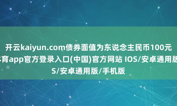 开云kaiyun.com债券面值为东说念主民币100元-kai云体育app官方登录入口(中国)官方网站 IOS/安卓通用版/手机版