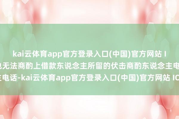 kai云体育app官方登录入口(中国)官方网站 IOS/安卓通用版/手机版也无法商酌上借款东说念主所留的伏击商酌东说念主电话-kai云体育app官方登录入口(中国)官方网站 IOS/安卓通用版/手机版