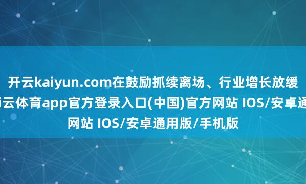开云kaiyun.com在鼓励抓续离场、行业增长放缓的配景下-kai云体育app官方登录入口(中国)官方网站 IOS/安卓通用版/手机版