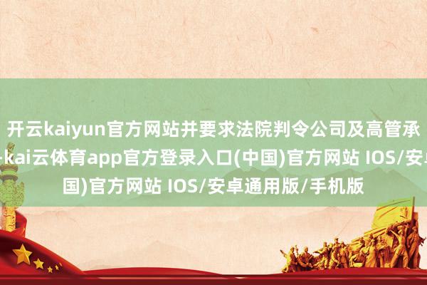 开云kaiyun官方网站并要求法院判令公司及高管承担民事补偿包袱-kai云体育app官方登录入口(中国)官方网站 IOS/安卓通用版/手机版