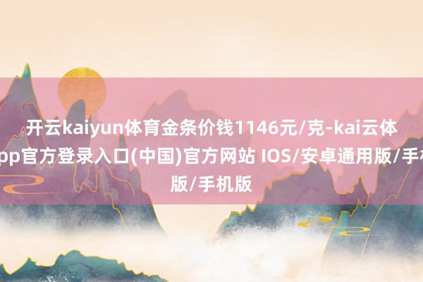 开云kaiyun体育金条价钱1146元/克-kai云体育app官方登录入口(中国)官方网站 IOS/安卓通用版/手机版