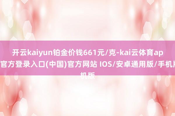 开云kaiyun铂金价钱661元/克-kai云体育app官方登录入口(中国)官方网站 IOS/安卓通用版/手机版