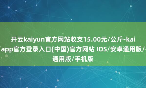 开云kaiyun官方网站收支15.00元/公斤-kai云体育app官方登录入口(中国)官方网站 IOS/安卓通用版/手机版
